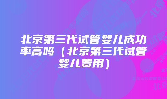 北京第三代试管婴儿成功率高吗（北京第三代试管婴儿费用）