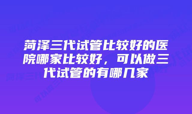 菏泽三代试管比较好的医院哪家比较好，可以做三代试管的有哪几家