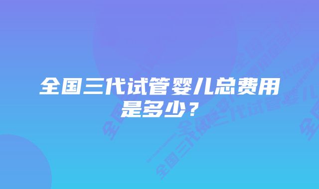 全国三代试管婴儿总费用是多少？