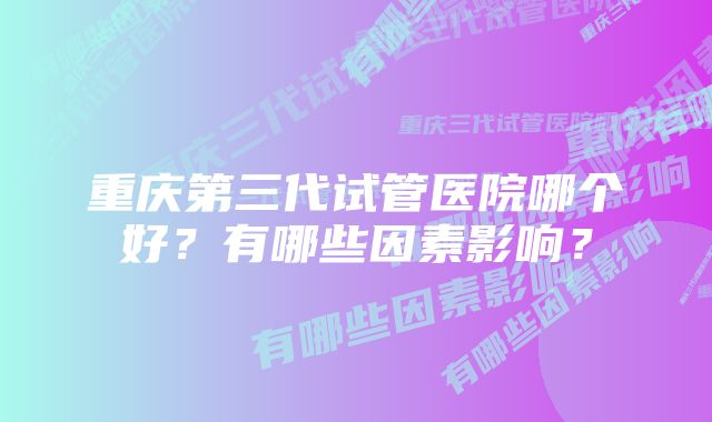 重庆第三代试管医院哪个好？有哪些因素影响？