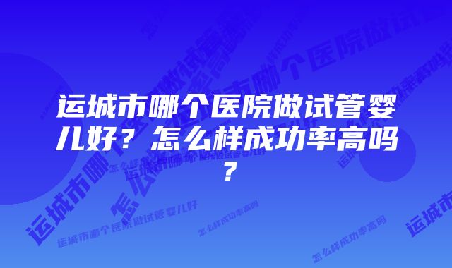 运城市哪个医院做试管婴儿好？怎么样成功率高吗？