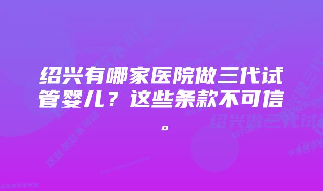 绍兴有哪家医院做三代试管婴儿？这些条款不可信。