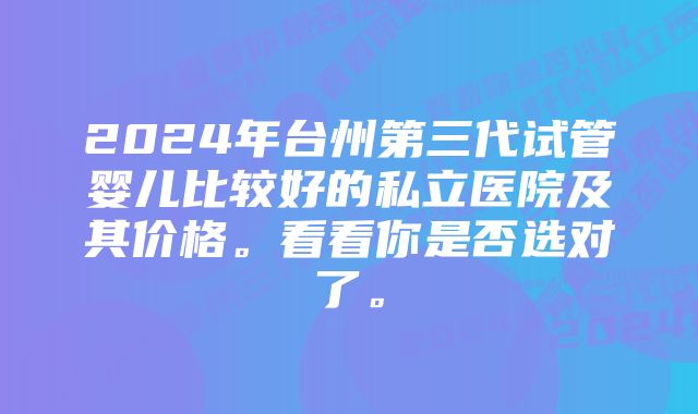 2024年台州第三代试管婴儿比较好的私立医院及其价格。看看你是否选对了。