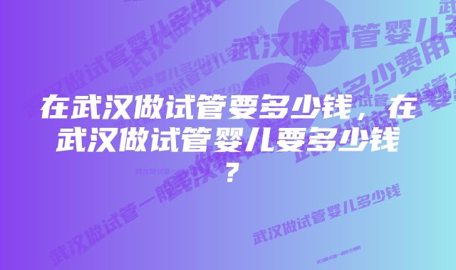 在武汉做试管要多少钱，在武汉做试管婴儿要多少钱？