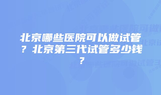 北京哪些医院可以做试管？北京第三代试管多少钱？