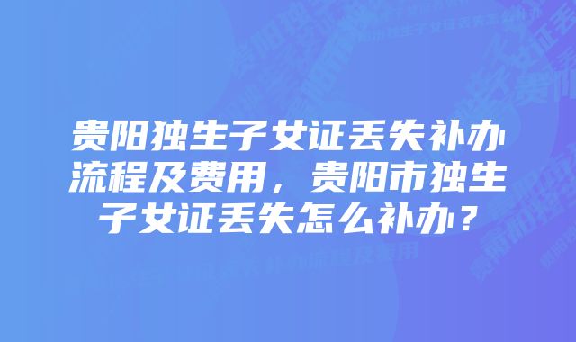 贵阳独生子女证丢失补办流程及费用，贵阳市独生子女证丢失怎么补办？