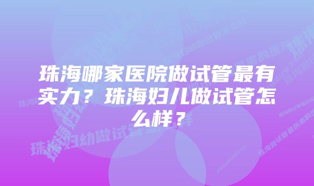 珠海哪家医院做试管最有实力？珠海妇儿做试管怎么样？