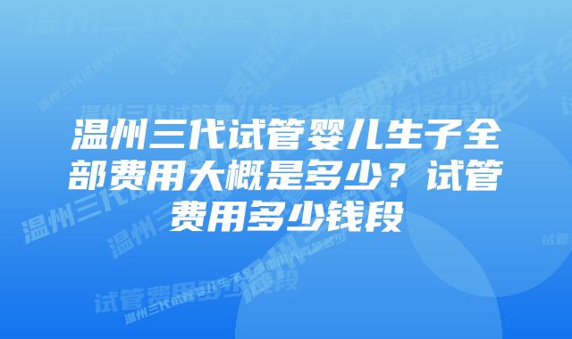 温州三代试管婴儿生子全部费用大概是多少？试管费用多少钱段