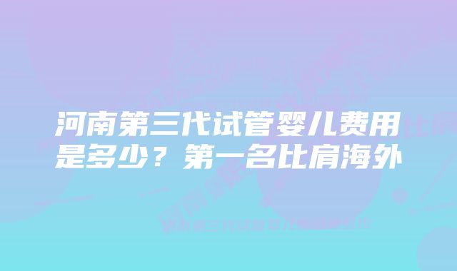 河南第三代试管婴儿费用是多少？第一名比肩海外