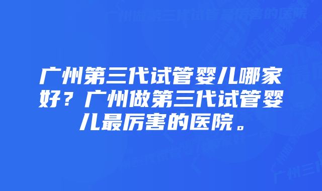 广州第三代试管婴儿哪家好？广州做第三代试管婴儿最厉害的医院。