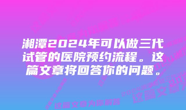 湘潭2024年可以做三代试管的医院预约流程。这篇文章将回答你的问题。