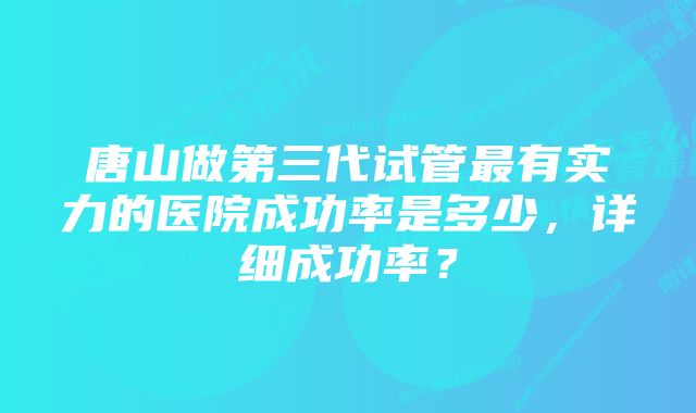 唐山做第三代试管最有实力的医院成功率是多少，详细成功率？