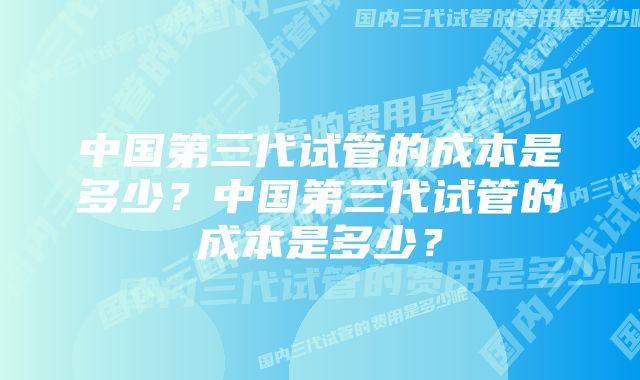 中国第三代试管的成本是多少？中国第三代试管的成本是多少？