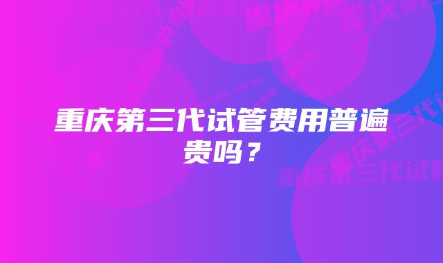 重庆第三代试管费用普遍贵吗？