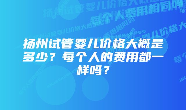 扬州试管婴儿价格大概是多少？每个人的费用都一样吗？