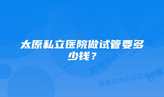 太原私立医院做试管要多少钱？