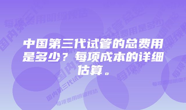 中国第三代试管的总费用是多少？每项成本的详细估算。