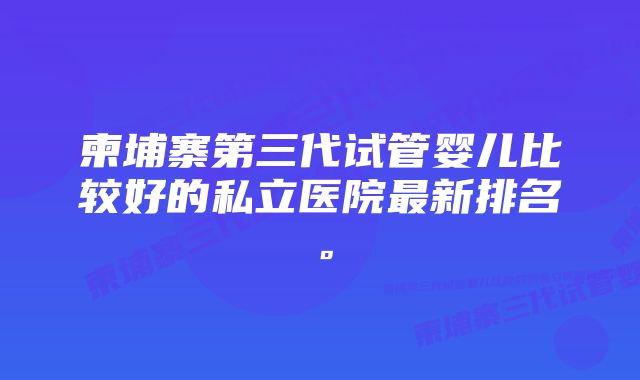 柬埔寨第三代试管婴儿比较好的私立医院最新排名。