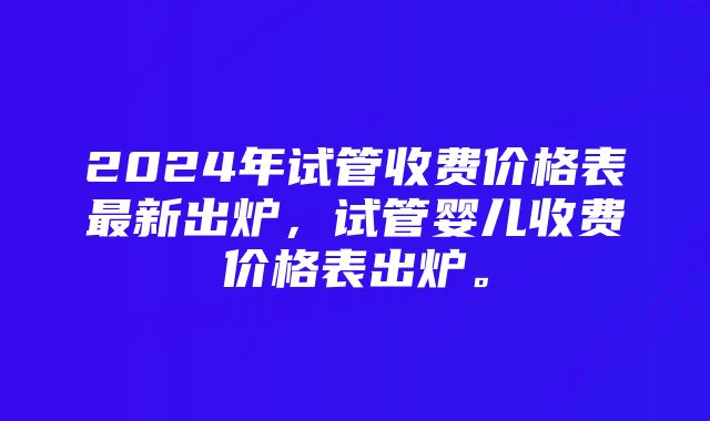 2024年试管收费价格表最新出炉，试管婴儿收费价格表出炉。