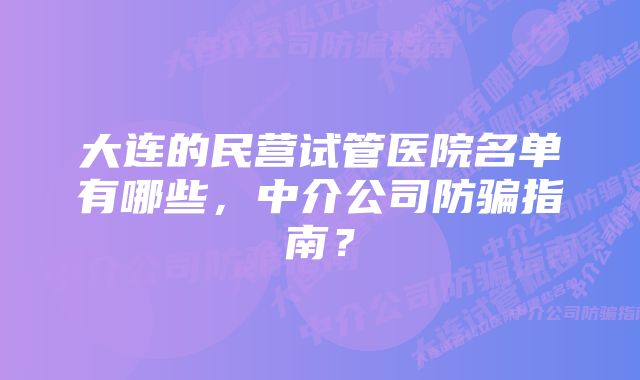 大连的民营试管医院名单有哪些，中介公司防骗指南？