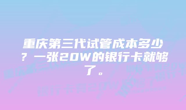 重庆第三代试管成本多少？一张20W的银行卡就够了。