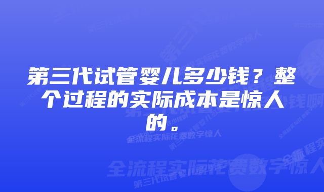 第三代试管婴儿多少钱？整个过程的实际成本是惊人的。