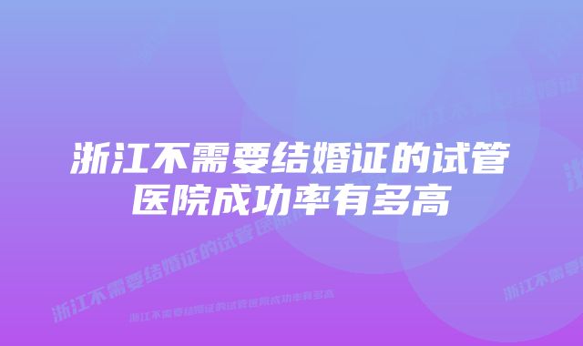 浙江不需要结婚证的试管医院成功率有多高