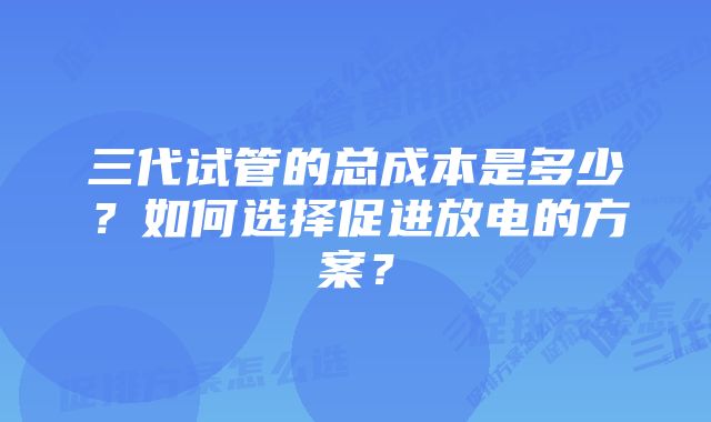 三代试管的总成本是多少？如何选择促进放电的方案？