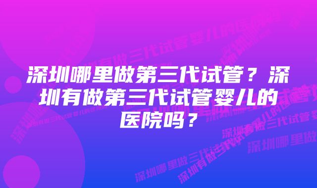 深圳哪里做第三代试管？深圳有做第三代试管婴儿的医院吗？