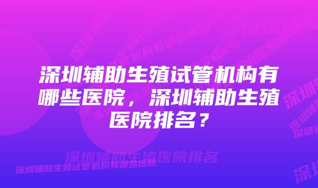 深圳辅助生殖试管机构有哪些医院，深圳辅助生殖医院排名？