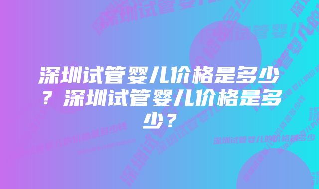 深圳试管婴儿价格是多少？深圳试管婴儿价格是多少？