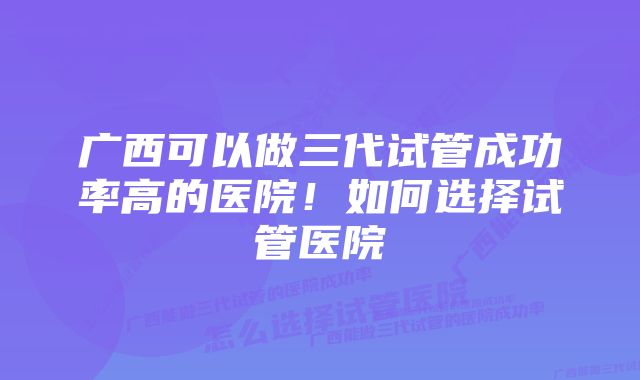 广西可以做三代试管成功率高的医院！如何选择试管医院