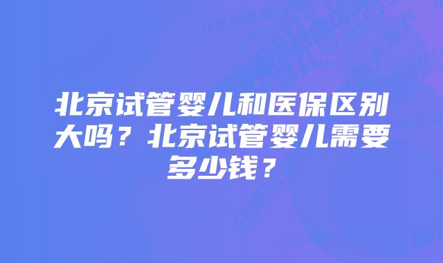 北京试管婴儿和医保区别大吗？北京试管婴儿需要多少钱？