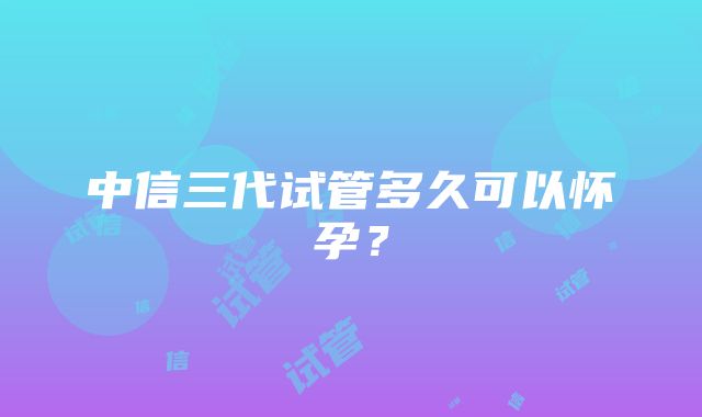 中信三代试管多久可以怀孕？