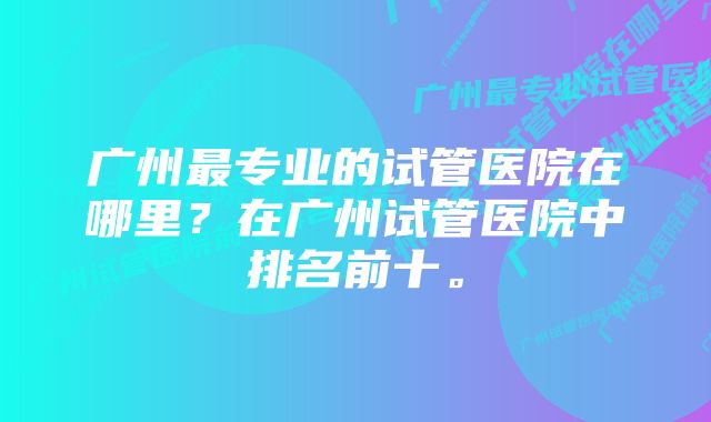 广州最专业的试管医院在哪里？在广州试管医院中排名前十。