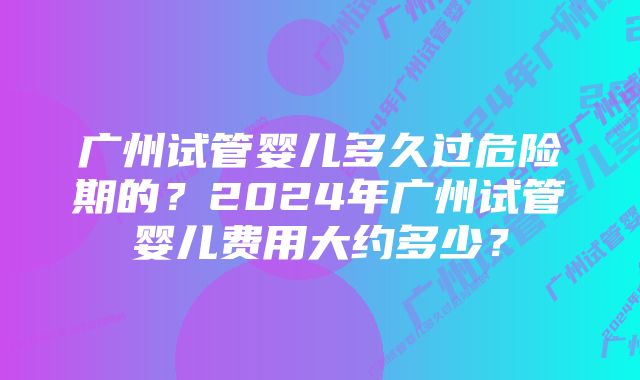 广州试管婴儿多久过危险期的？2024年广州试管婴儿费用大约多少？