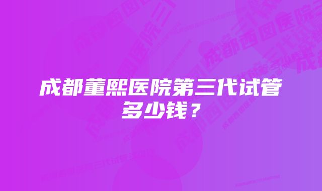 成都董熙医院第三代试管多少钱？