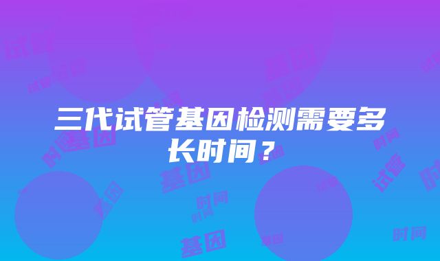 三代试管基因检测需要多长时间？