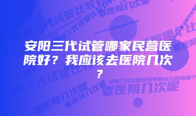 安阳三代试管哪家民营医院好？我应该去医院几次？