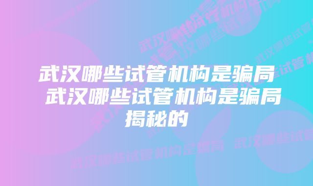 武汉哪些试管机构是骗局 武汉哪些试管机构是骗局揭秘的