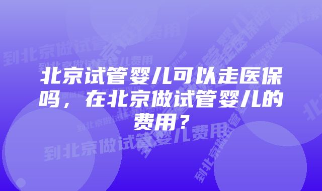 北京试管婴儿可以走医保吗，在北京做试管婴儿的费用？