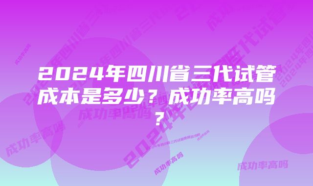 2024年四川省三代试管成本是多少？成功率高吗？