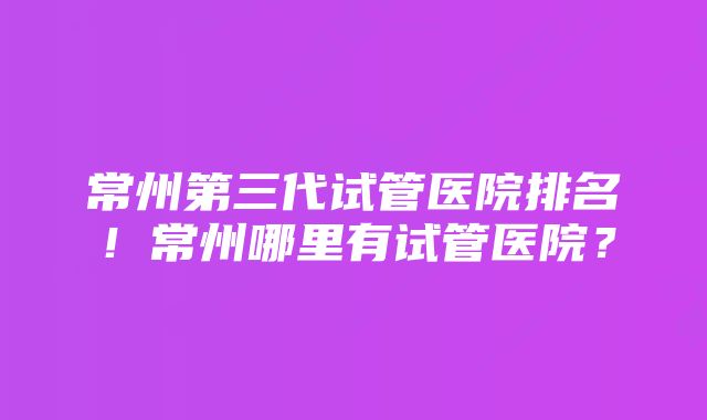 常州第三代试管医院排名！常州哪里有试管医院？