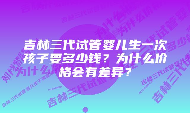 吉林三代试管婴儿生一次孩子要多少钱？为什么价格会有差异？