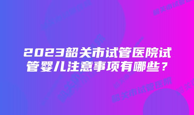 2023韶关市试管医院试管婴儿注意事项有哪些？