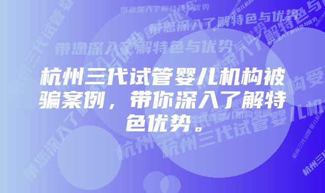 杭州三代试管婴儿机构被骗案例，带你深入了解特色优势。