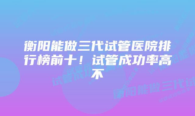 衡阳能做三代试管医院排行榜前十！试管成功率高不