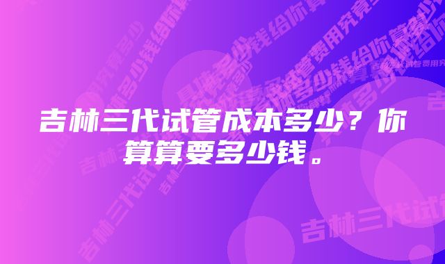 吉林三代试管成本多少？你算算要多少钱。