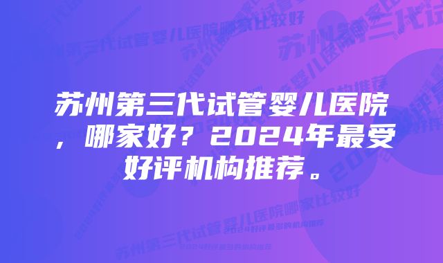 苏州第三代试管婴儿医院，哪家好？2024年最受好评机构推荐。