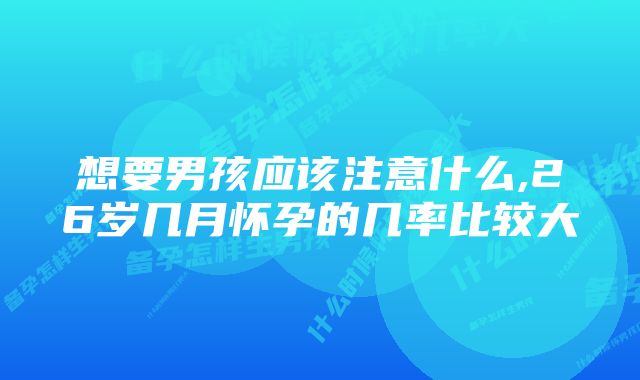 想要男孩应该注意什么,26岁几月怀孕的几率比较大